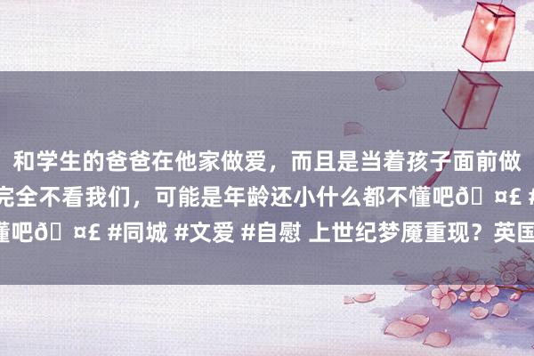 和学生的爸爸在他家做爱，而且是当着孩子面前做爱，太刺激了，孩子完全不看我们，可能是年龄还小什么都不懂吧🤣 #同城 #文爱 #自慰 上世纪梦魇重现？英国债汇“双杀”