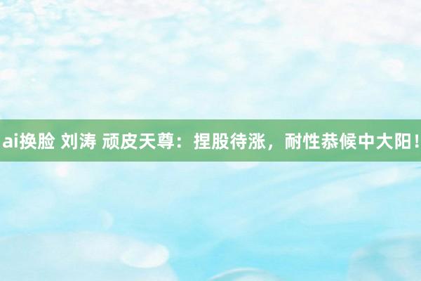 ai换脸 刘涛 顽皮天尊：捏股待涨，耐性恭候中大阳！