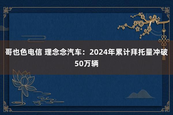 哥也色电信 理念念汽车：2024年累计拜托量冲破50万辆