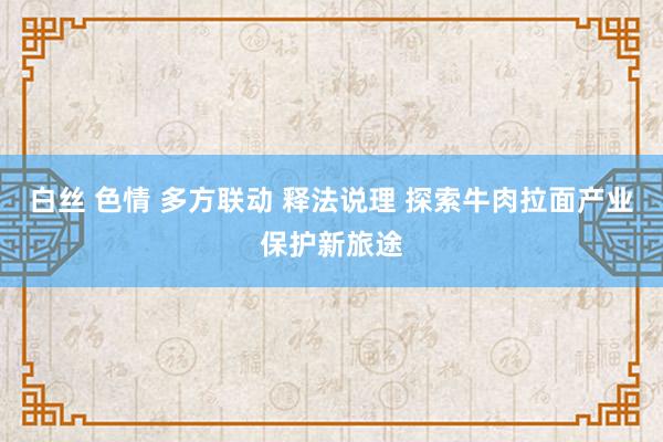 白丝 色情 多方联动 释法说理 探索牛肉拉面产业保护新旅途
