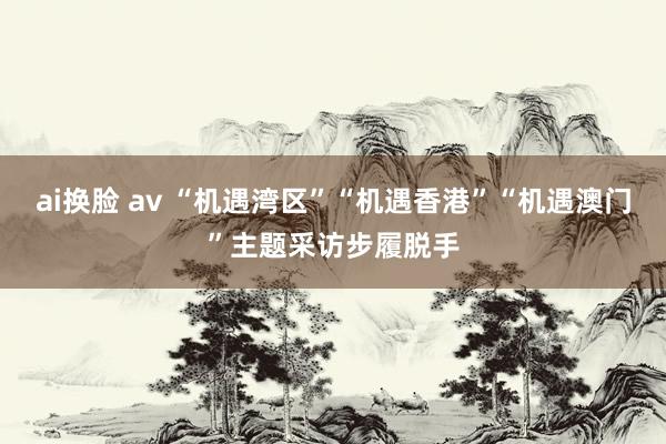 ai换脸 av “机遇湾区”“机遇香港”“机遇澳门”主题采访步履脱手